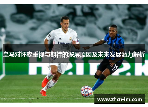 皇马对怀森重视与期待的深层原因及未来发展潜力解析