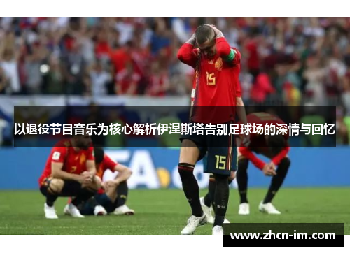 以退役节目音乐为核心解析伊涅斯塔告别足球场的深情与回忆
